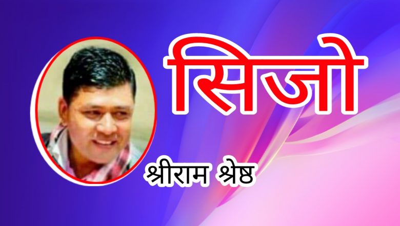 सिजो – श्रीराम श्रेष्ठ,जिन्दगी क्षणिकता बाँच्नु पर्छ हासिखुसी…🖊️
